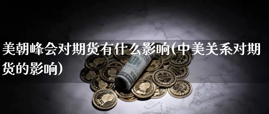 美朝峰会对期货有什么影响(中美关系对期货的影响)_https://www.wsfenghua.com_国际期货直播室_第1张