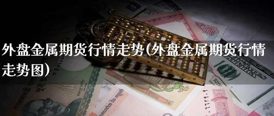 外盘金属期货行情走势(外盘金属期货行情走势图)_https://www.wsfenghua.com_非农数据_第1张