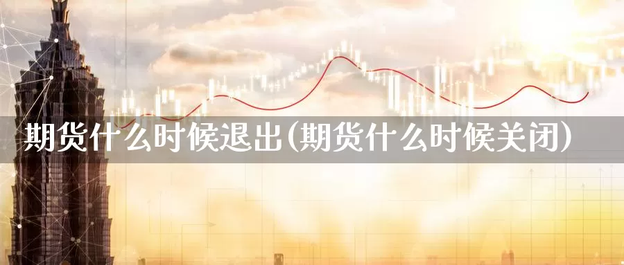 期货什么时候退出(期货什么时候关闭)_https://www.wsfenghua.com_国际期货直播室_第1张