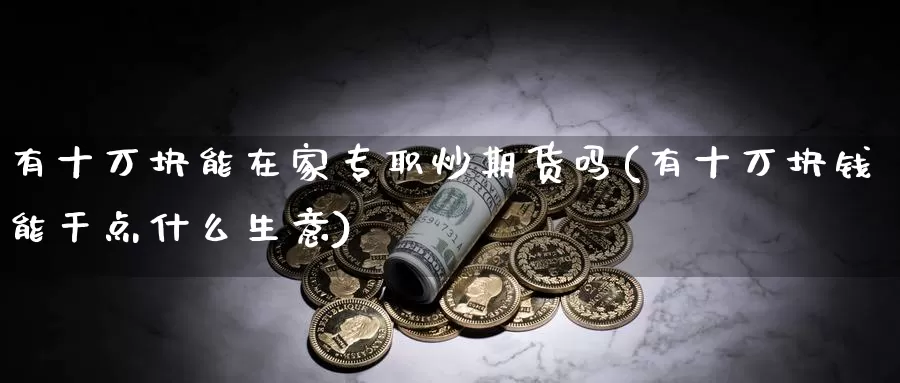 有十万块能在家专职炒期货吗(有十万块钱能干点什么生意)_https://www.wsfenghua.com_国际期货_第1张