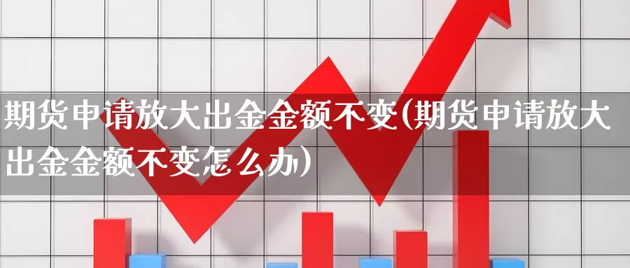 期货申请放大出金金额不变(期货申请放大出金金额不变怎么办)_https://www.wsfenghua.com_国际期货_第1张