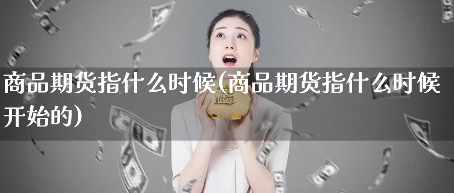 商品期货指什么时候(商品期货指什么时候开始的)_https://www.wsfenghua.com_国际期货直播室_第1张