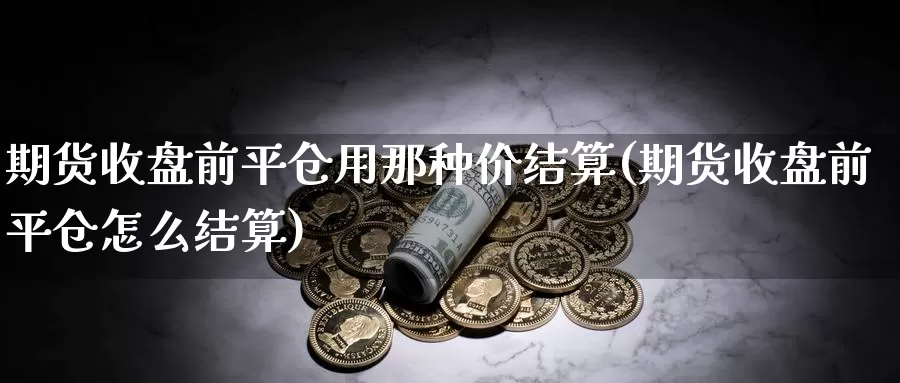 期货收盘前平仓用那种价结算(期货收盘前平仓怎么结算)_https://www.wsfenghua.com_国际期货_第1张