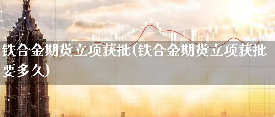 铁合金期货立项获批(铁合金期货立项获批要多久)_https://www.wsfenghua.com_国际期货_第1张