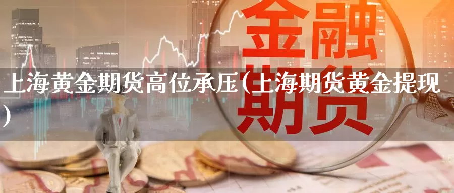 上海黄金期货高位承压(上海期货黄金提现)_https://www.wsfenghua.com_非农数据_第1张