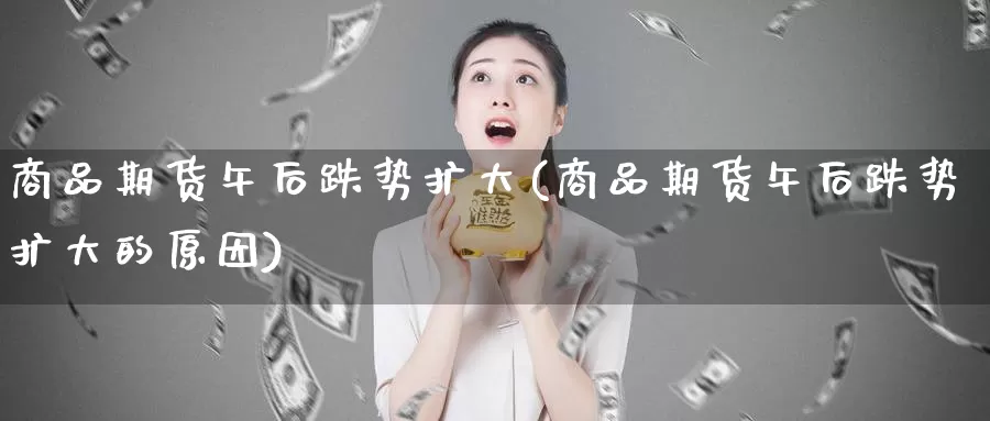 商品期货午后跌势扩大(商品期货午后跌势扩大的原因)_https://www.wsfenghua.com_国际期货直播室_第1张