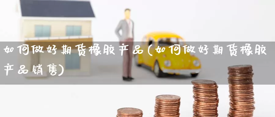 如何做好期货橡胶产品(如何做好期货橡胶产品销售)_https://www.wsfenghua.com_非农数据_第1张