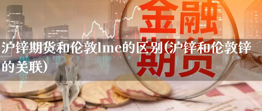 沪锌期货和伦敦lme的区别(沪锌和伦敦锌的关联)_https://www.wsfenghua.com_国际期货_第1张